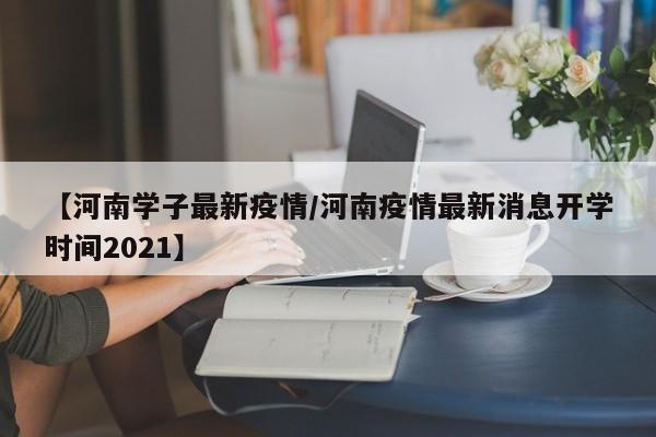 【河南学子最新疫情/河南疫情最新消息开学时间2021】