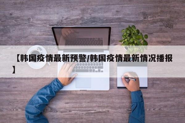 【韩国疫情最新预警/韩国疫情最新情况播报】
