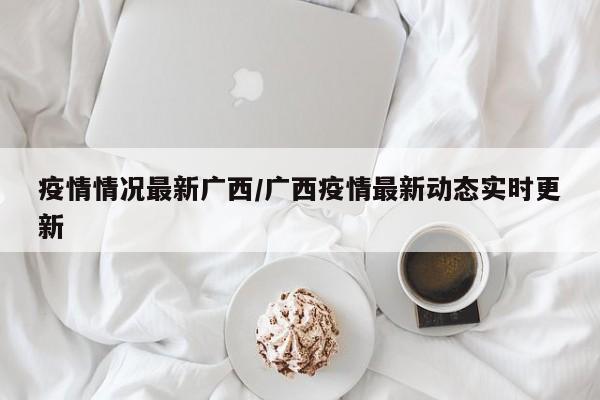 疫情情况最新广西/广西疫情最新动态实时更新