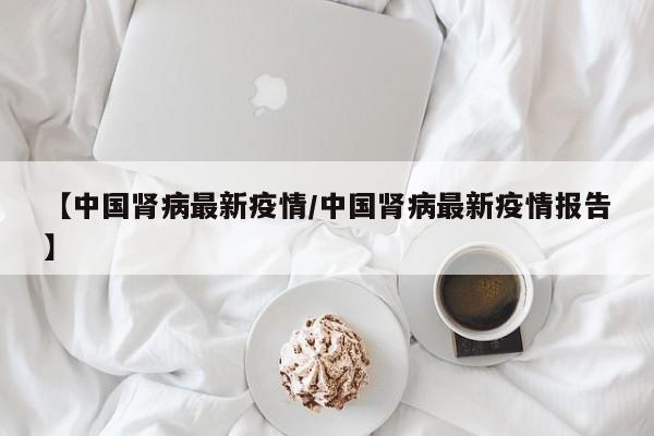 【中国肾病最新疫情/中国肾病最新疫情报告】
