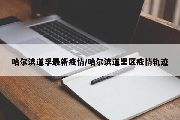 哈尔滨道孚最新疫情/哈尔滨道里区疫情轨迹