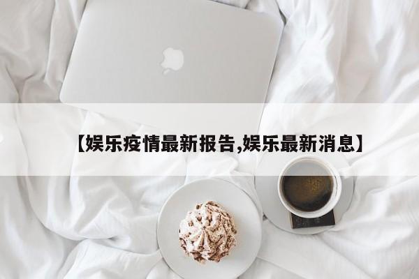 【娱乐疫情最新报告,娱乐最新消息】