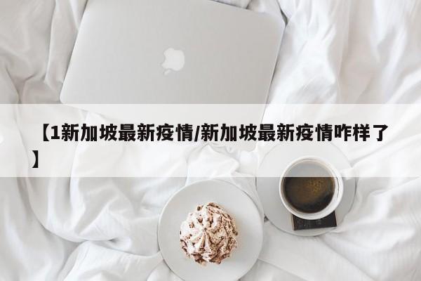 【1新加坡最新疫情/新加坡最新疫情咋样了】