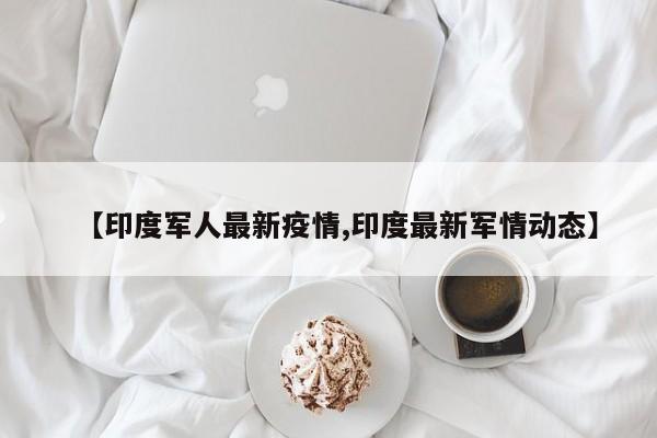 【印度军人最新疫情,印度最新军情动态】