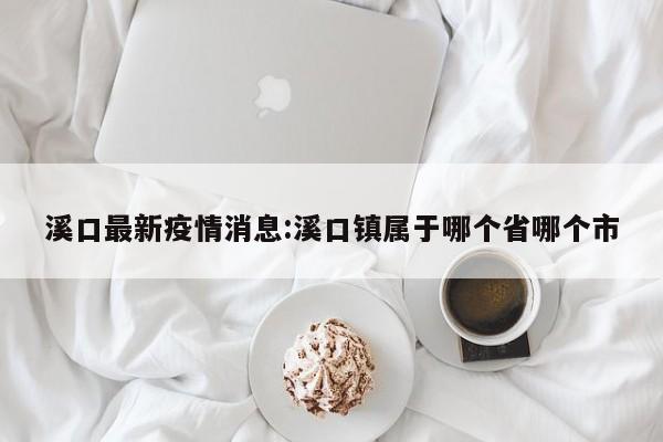 溪口最新疫情消息:溪口镇属于哪个省哪个市