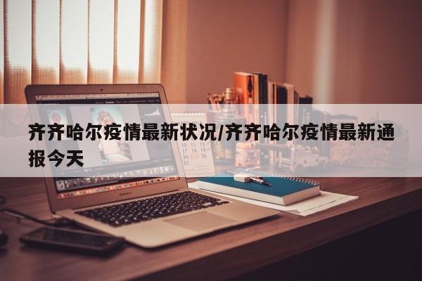 齐齐哈尔疫情最新状况/齐齐哈尔疫情最新通报今天