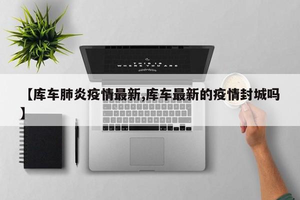 【库车肺炎疫情最新,库车最新的疫情封城吗】