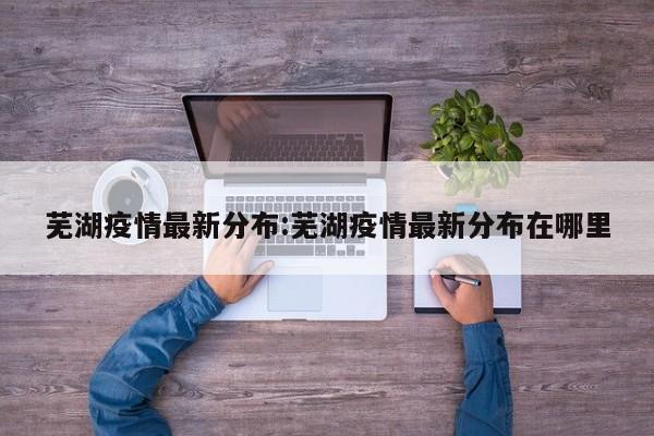 芜湖疫情最新分布:芜湖疫情最新分布在哪里