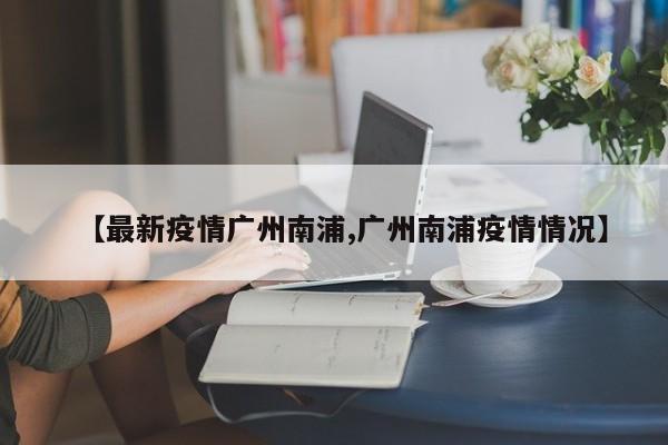 【最新疫情广州南浦,广州南浦疫情情况】
