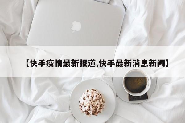 【快手疫情最新报道,快手最新消息新闻】