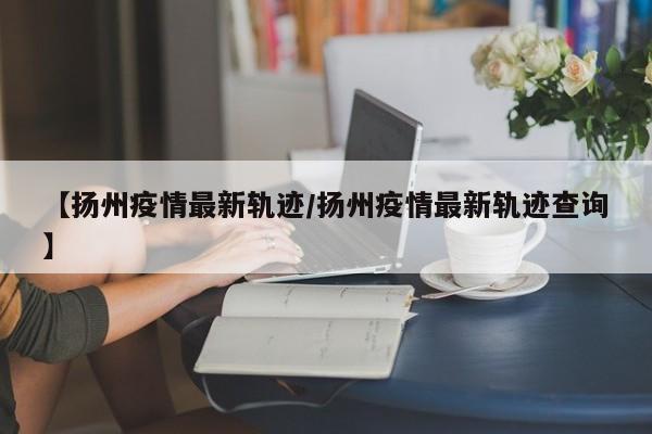 【扬州疫情最新轨迹/扬州疫情最新轨迹查询】