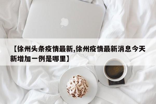 【徐州头条疫情最新,徐州疫情最新消息今天新增加一例是哪里】