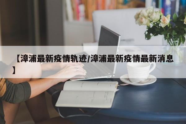 【漳浦最新疫情轨迹/漳浦最新疫情最新消息】