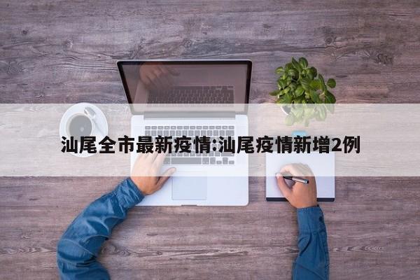 汕尾全市最新疫情:汕尾疫情新增2例