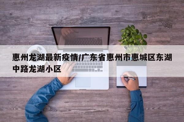 惠州龙湖最新疫情/广东省惠州市惠城区东湖中路龙湖小区