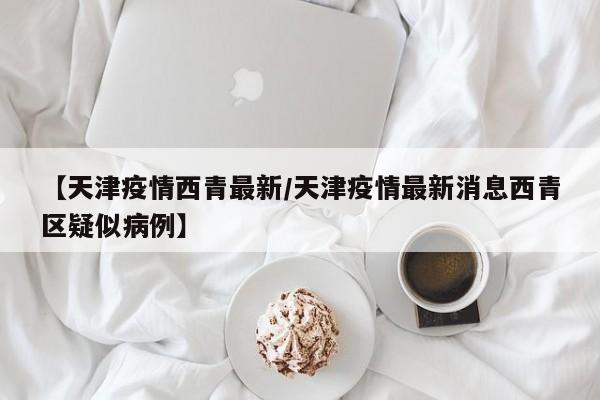 【天津疫情西青最新/天津疫情最新消息西青区疑似病例】