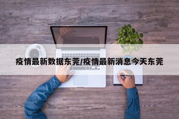 疫情最新数据东莞/疫情最新消息今天东莞