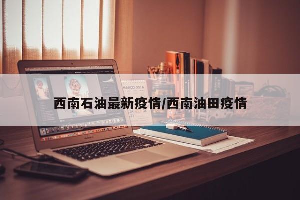 西南石油最新疫情/西南油田疫情