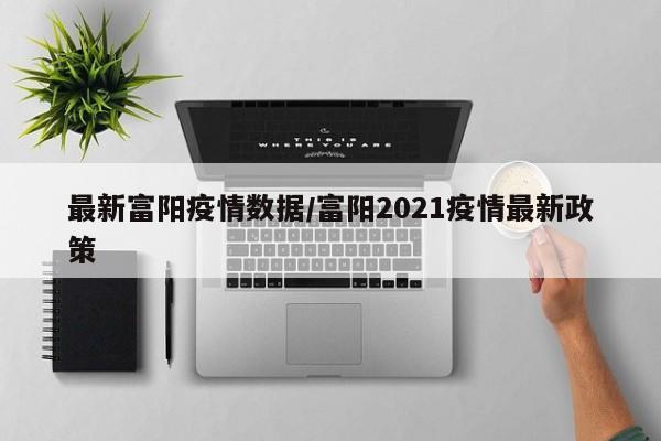 最新富阳疫情数据/富阳2021疫情最新政策