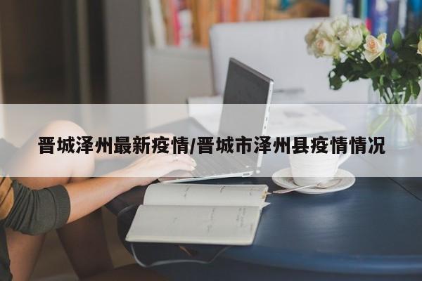 晋城泽州最新疫情/晋城市泽州县疫情情况