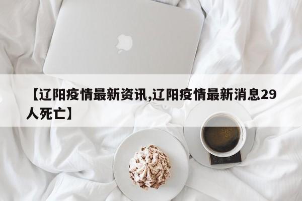 【辽阳疫情最新资讯,辽阳疫情最新消息29人死亡】