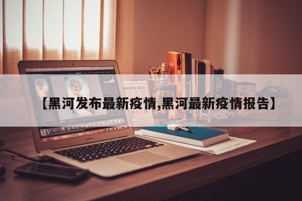 【黑河发布最新疫情,黑河最新疫情报告】