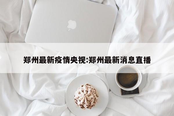 郑州最新疫情央视:郑州最新消息直播