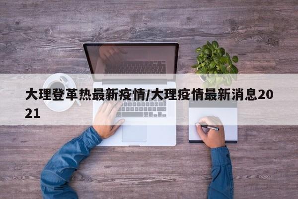 大理登革热最新疫情/大理疫情最新消息2021
