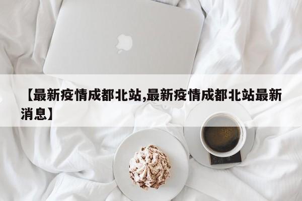 【最新疫情成都北站,最新疫情成都北站最新消息】