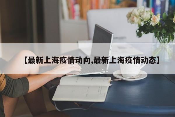【最新上海疫情动向,最新上海疫情动态】
