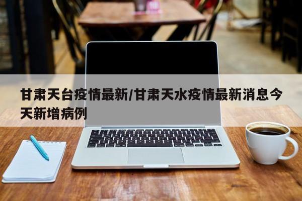 甘肃天台疫情最新/甘肃天水疫情最新消息今天新增病例