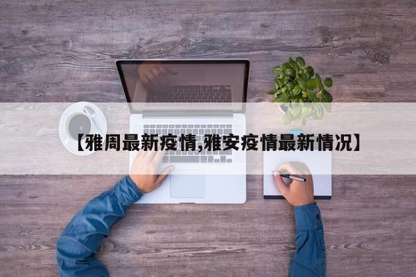 【雅周最新疫情,雅安疫情最新情况】