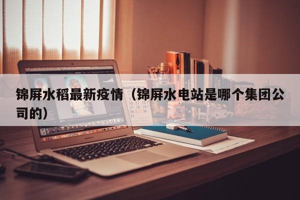 锦屏水稻最新疫情（锦屏水电站是哪个集团公司的）