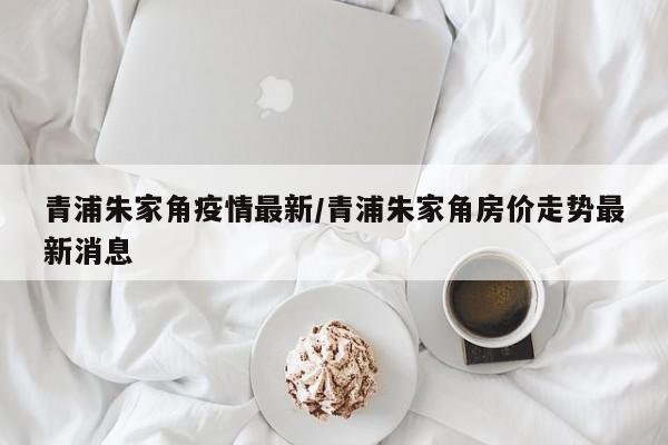 青浦朱家角疫情最新/青浦朱家角房价走势最新消息