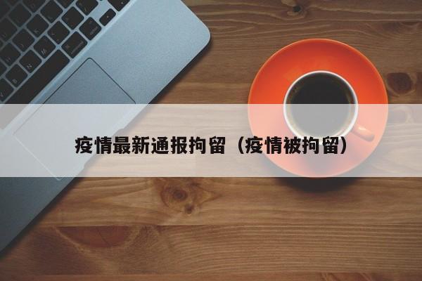疫情最新通报拘留（疫情被拘留）