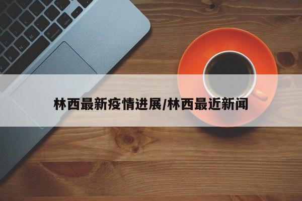 林西最新疫情进展/林西最近新闻
