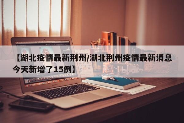【湖北疫情最新荆州/湖北荆州疫情最新消息今天新增了15例】