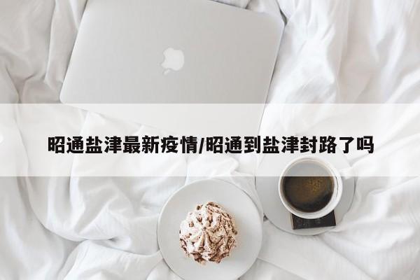 昭通盐津最新疫情/昭通到盐津封路了吗