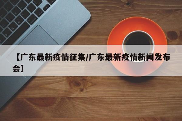 【广东最新疫情征集/广东最新疫情新闻发布会】