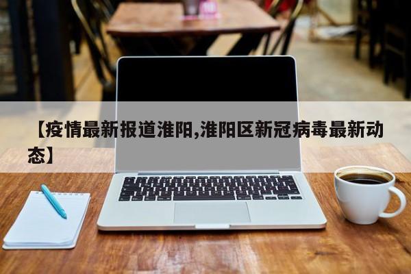 【疫情最新报道淮阳,淮阳区新冠病毒最新动态】