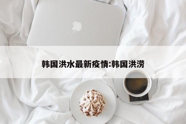 韩国洪水最新疫情:韩国洪涝