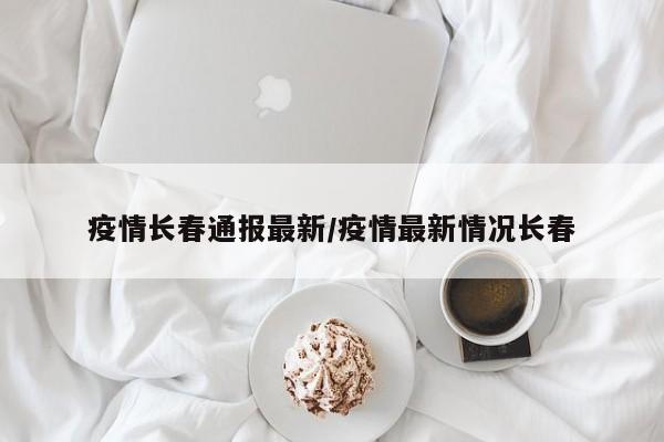 疫情长春通报最新/疫情最新情况长春
