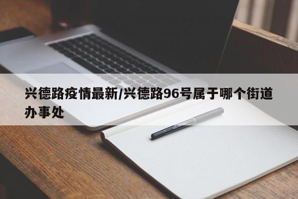 兴德路疫情最新/兴德路96号属于哪个街道办事处