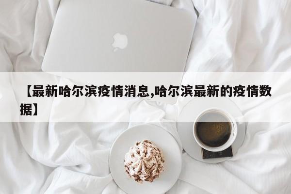 【最新哈尔滨疫情消息,哈尔滨最新的疫情数据】