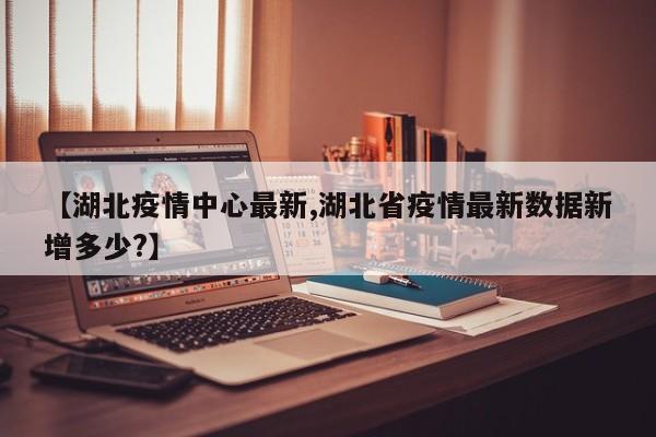 【湖北疫情中心最新,湖北省疫情最新数据新增多少?】
