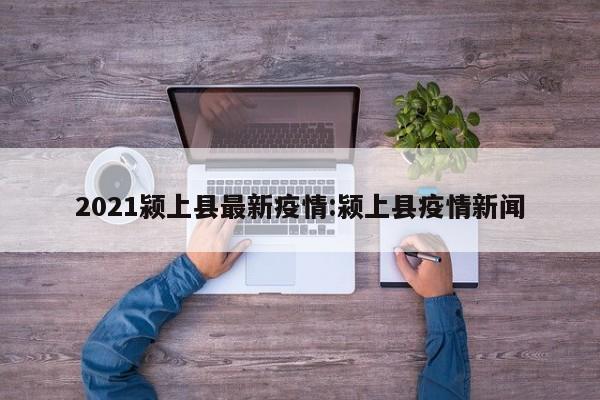2021颍上县最新疫情:颍上县疫情新闻