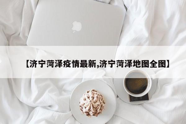 【济宁菏泽疫情最新,济宁菏泽地图全图】