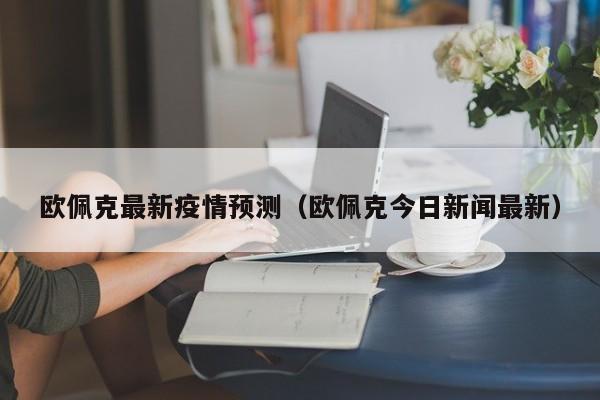 欧佩克最新疫情预测（欧佩克今日新闻最新）