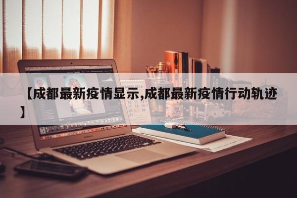 【成都最新疫情显示,成都最新疫情行动轨迹】