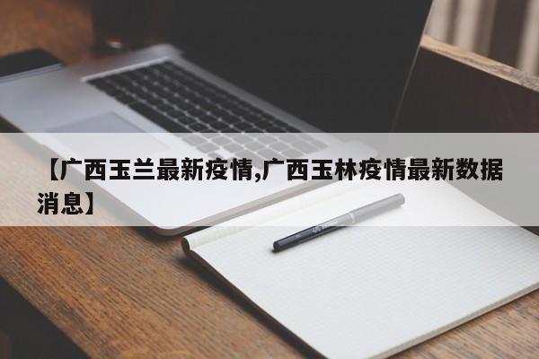 【广西玉兰最新疫情,广西玉林疫情最新数据消息】